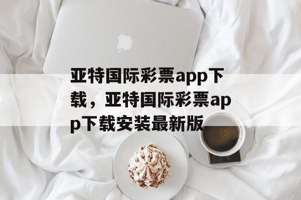 亚特国际彩票app下载，亚特国际彩票app下载安装最新版